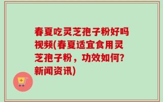 春夏吃灵芝孢子粉好吗视频(春夏适宜食用灵芝孢子粉，功效如何？新闻资讯)