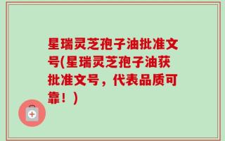 星瑞灵芝孢子油批准文号(星瑞灵芝孢子油获批准文号，代表品质可靠！)