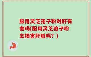 服用灵芝孢子粉对肝有害吗(服用灵芝孢子粉会损害肝脏吗？)