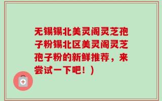 无锡锡北美灵阁灵芝孢子粉锡北区美灵阁灵芝孢子粉的新鲜推荐，来尝试一下吧！)