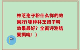林芝孢子粉什么样的效果好(哪种林芝孢子粉效果最好？全面评测结果揭晓！)
