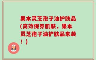 果本灵芝孢子油护肤品(高效保养肌肤，果本灵芝孢子油护肤品来袭！)