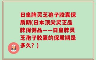 日皇牌灵芝孢子胶囊保质期(日本顶尖灵芝品牌保健品——日皇牌灵芝孢子胶囊的保质期是多久？)