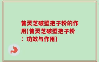 普灵芝破壁孢子粉的作用(普灵芝破壁孢子粉：功效与作用)