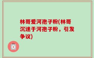 林哥爱河孢子粉(林哥沉迷于河孢子粉，引发争议)