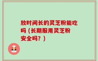 放时间长的灵芝粉能吃吗 (长期服用灵芝粉安全吗？)