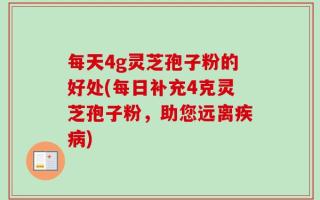 每天4g灵芝孢子粉的好处(每日补充4克灵芝孢子粉，助您远离疾病)