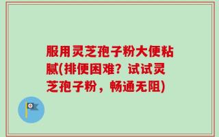 服用灵芝孢子粉大便粘腻(排便困难？试试灵芝孢子粉，畅通无阻)