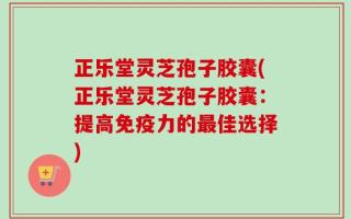 正乐堂灵芝孢子胶囊(正乐堂灵芝孢子胶囊：提高免疫力的最佳选择)