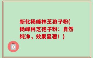 新化杨峰林芝孢子粉(杨峰林芝孢子粉：自然纯净，效果显著！)