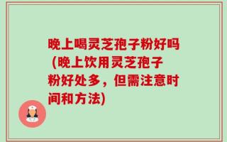 晚上喝灵芝孢子粉好吗 (晚上饮用灵芝孢子粉好处多，但需注意时间和方法)