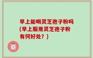 早上能喝灵芝孢子粉吗(早上服用灵芝孢子粉有何好处？)