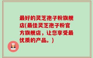 最好的灵芝孢子粉旗舰店(最佳灵芝孢子粉官方旗舰店，让您享受最优质的产品。)