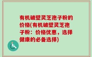有机破壁灵芝孢子粉的价格(有机破壁灵芝孢子粉：价格优惠，选择健康的必备选择)
