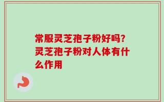 常服灵芝孢子粉好吗？灵芝孢子粉对人体有什么作用