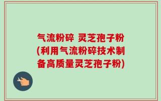 气流粉碎 灵芝孢子粉(利用气流粉碎技术制备高质量灵芝孢子粉)