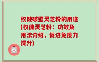 权健破壁灵芝粉的用途(权健灵芝粉：功效及用法介绍，促进免疫力提升)