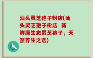 汕头灵芝孢子粉店(汕头灵芝孢子粉店  新鲜原生态灵芝孢子，天然养生之选)