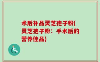 术后补品灵芝孢子粉(灵芝孢子粉：手术后的营养佳品)