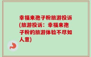 幸福来孢子粉旅游投诉(旅游投诉：幸福来孢子粉的旅游体验不尽如人意)