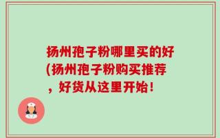 扬州孢子粉哪里买的好(扬州孢子粉购买推荐，好货从这里开始！