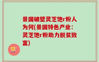 景国破壁灵芝饱r粉人为何(景国特色产业：灵芝饱r粉助力脱贫致富)