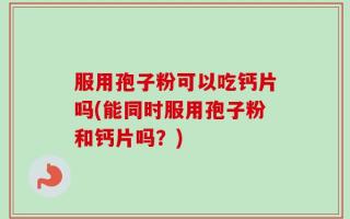 服用孢子粉可以吃钙片吗(能同时服用孢子粉和钙片吗？)