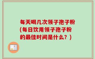 每天喝几次领子孢子粉(每日饮用领子孢子粉的最佳时间是什么？)