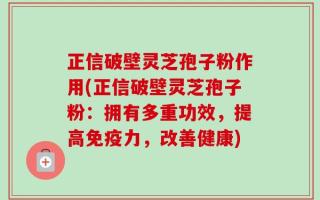 正信破壁灵芝孢子粉作用(正信破壁灵芝孢子粉：拥有多重功效，提高免疫力，改善健康)