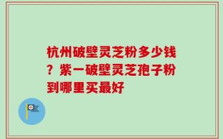 杭州破壁灵芝粉多少钱？紫一破壁灵芝孢子粉到哪里买最好
