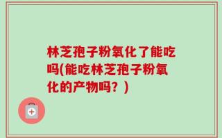 林芝孢子粉氧化了能吃吗(能吃林芝孢子粉氧化的产物吗？)
