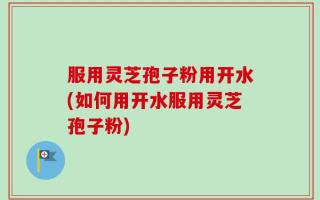 服用灵芝孢子粉用开水(如何用开水服用灵芝孢子粉)