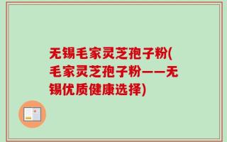 无锡毛家灵芝孢子粉(毛家灵芝孢子粉——无锡优质健康选择)