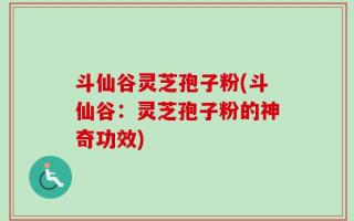 斗仙谷灵芝孢子粉(斗仙谷：灵芝孢子粉的神奇功效)
