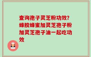 查询孢子灵芝粉功效？蜂胶蜂蜜加灵芝孢子粉加灵芝孢子油一起吃功效