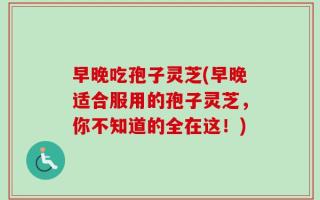 早晚吃孢子灵芝(早晚适合服用的孢子灵芝，你不知道的全在这！)