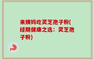 来姨妈吃灵芝孢子粉(经期健康之选：灵芝孢子粉)