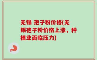 无锡 孢子粉价格(无锡孢子粉价格上涨，种植业面临压力)