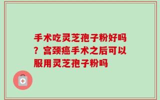 手术吃灵芝孢子粉好吗？宫颈癌手术之后可以服用灵芝孢子粉吗