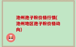 池州孢子粉价格行情(池州地区孢子粉价格动向)