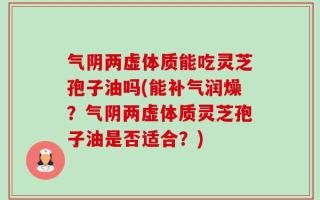 气阴两虚体质能吃灵芝孢子油吗(能补气润燥？气阴两虚体质灵芝孢子油是否适合？)