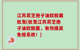 江苏灵芝孢子油软胶囊批发(批发江苏灵芝孢子油软胶囊，有效提高免疫系统！)