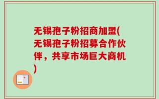 无锡孢子粉招商加盟(无锡孢子粉招募合作伙伴，共享市场巨大商机)