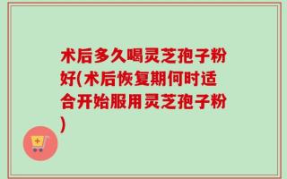 术后多久喝灵芝孢子粉好(术后恢复期何时适合开始服用灵芝孢子粉)