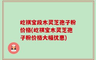 屹祺宝段木灵芝孢子粉价格(屹祺宝木灵芝孢子粉价格大幅优惠)