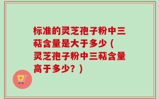 标准的灵芝孢子粉中三萜含量是大于多少 (灵芝孢子粉中三萜含量高于多少？)