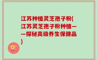 江苏种植灵芝孢子粉(江苏灵芝孢子粉种植——探秘高级养生保健品)