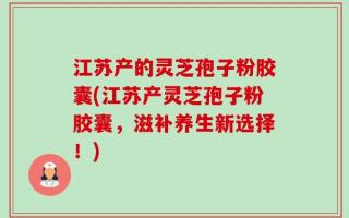 江苏产的灵芝孢子粉胶囊(江苏产灵芝孢子粉胶囊，滋补养生新选择！)
