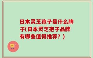 日本灵芝孢子是什么牌子(日本灵芝孢子品牌有哪些值得推荐？)