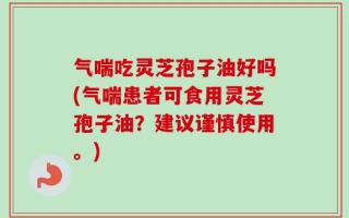气喘吃灵芝孢子油好吗(气喘患者可食用灵芝孢子油？建议谨慎使用。)